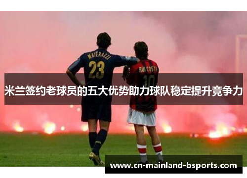 米兰签约老球员的五大优势助力球队稳定提升竞争力