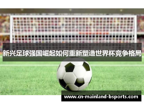 新兴足球强国崛起如何重新塑造世界杯竞争格局