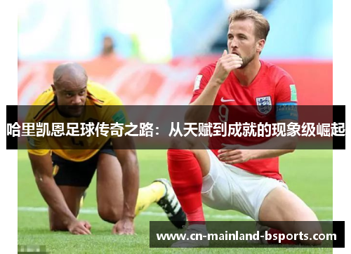 哈里凯恩足球传奇之路：从天赋到成就的现象级崛起