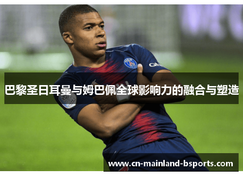 巴黎圣日耳曼与姆巴佩全球影响力的融合与塑造 巴黎圣日耳曼与姆巴佩全球影响力的融合与塑造