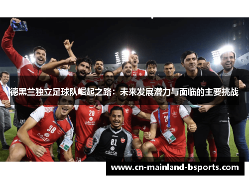 德黑兰独立足球队崛起之路:未来发展潜力与面临的主要挑战 德黑兰独立足球队崛起之路:未来发展潜力与面临的主要挑战