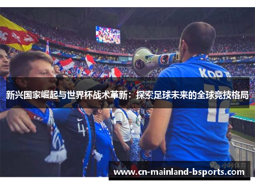 新兴国家崛起与世界杯战术革新:探索足球未来的全球竞技格局 新兴国家崛起与世界杯战术革新:探索足球未来的全球竞技格局