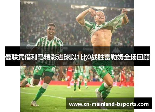 曼联凭借利马精彩进球以1比0战胜富勒姆全场回顾