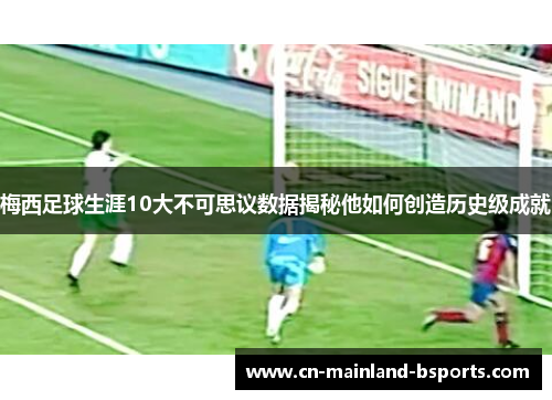 梅西足球生涯10大不可思议数据揭秘他如何创造历史级成就