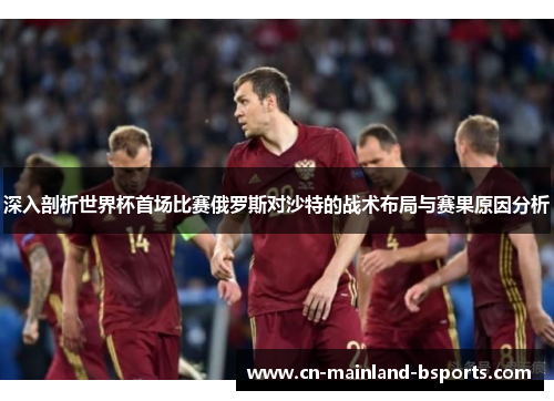深入剖析世界杯首场比赛俄罗斯对沙特的战术布局与赛果原因分析 深入剖析世界杯首场比赛俄罗斯对沙特的战术布局与赛果原因分析