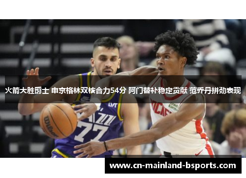 火箭大胜爵士 申京格林双核合力54分 阿门替补稳定贡献 范乔丹拼劲表现 火箭大胜爵士 申京格林双核合力54分 阿门替补稳定贡献 范乔丹拼劲表现