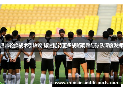 瓜帅轮换战术引热议 球迷期待更多战略调整与球队深度发挥 瓜帅轮换战术引热议 球迷期待更多战略调整与球队深度发挥