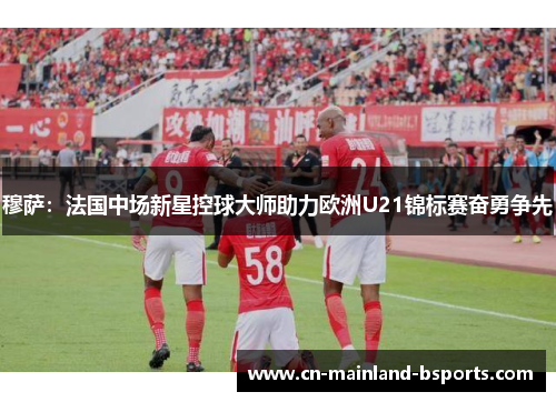 穆萨：法国中场新星控球大师助力欧洲U21锦标赛奋勇争先