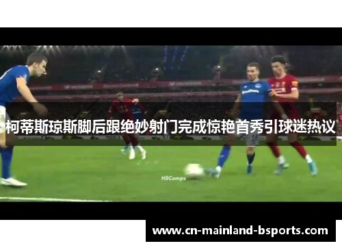 柯蒂斯琼斯脚后跟绝妙射门完成惊艳首秀引球迷热议