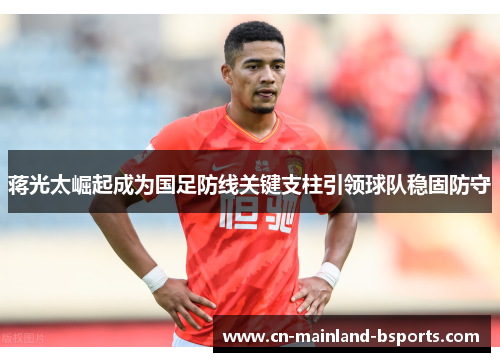蒋光太崛起成为国足防线关键支柱引领球队稳固防守