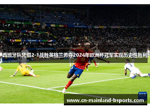 西班牙队凭借2-1战胜英格兰勇夺2024年欧洲杯冠军实现历史性胜利